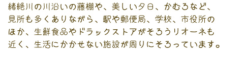 緒絶川の川沿いの藤棚や、美しい夕日、かむろなど、見どころも多くありながら、駅や郵便局、学校、市役所のほか、生鮮食品やドラッグストアがそろうリオーネも近く、生活にかかせない施設が周りにそろっています。