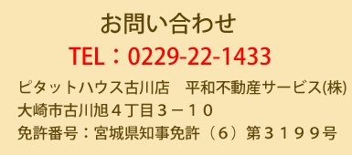 お問い合わせ。TEL:０　２　２　９　－　２　２　－　１　４　３　３　ピタットハウス古川店　平和不動産サービス（株）　大崎市古川旭４丁目３－１０　免許番号：宮城県知事免許（６）第３１９９号