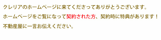 大崎市賃貸アパートクレリアのホームページを見ていただきありがとうございます。ホームページをご覧になって、契約された方、契約時に特典があります。不動産屋に一言お伝えください。